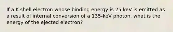 If a K-shell electron whose binding energy is 25 keV is emitted as a result of internal conversion of a 135-keV photon, what is the energy of the ejected electron?