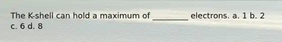 The K-shell can hold a maximum of _________ electrons. a. 1 b. 2 c. 6 d. 8