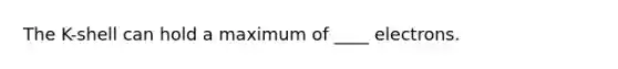 The K-shell can hold a maximum of ____ electrons.