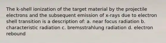 The k-shell ionization of the target material by the projectile electrons and the subsequent emission of x-rays due to electron shell transition is a description of: a. near focus radiation b. characteristic radiation c. bremsstrahlung radiation d. electron rebound