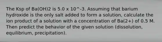 The Ksp of Ba(OH)2 is 5.0 x 10^-3. Assuming that barium hydroxide is the only salt added to form a solution, calculate the ion product of a solution with a concentration of Ba(2+) of 0.5 M. Then predict the behavior of the given solution (dissolution, equilibrium, precipitation).