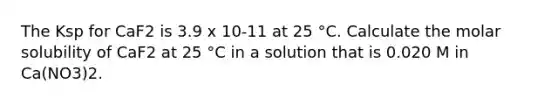 The Ksp for CaF2 is 3.9 x 10-11 at 25 °C. Calculate the molar solubility of CaF2 at 25 °C in a solution that is 0.020 M in Ca(NO3)2.