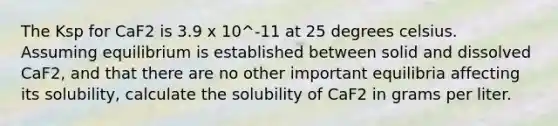 The Ksp for CaF2 is 3.9 x 10^-11 at 25 degrees celsius. Assuming equilibrium is established between solid and dissolved CaF2, and that there are no other important equilibria affecting its solubility, calculate the solubility of CaF2 in grams per liter.