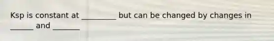 Ksp is constant at _________ but can be changed by changes in ______ and _______