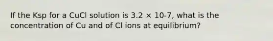 If the Ksp for a CuCl solution is 3.2 × 10-7, what is the concentration of Cu and of Cl ions at equilibrium?