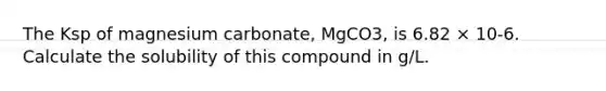 The Ksp of magnesium carbonate, MgCO3, is 6.82 × 10-6. Calculate the solubility of this compound in g/L.