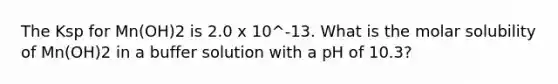 The Ksp for Mn(OH)2 is 2.0 x 10^-13. What is the molar solubility of Mn(OH)2 in a buffer solution with a pH of 10.3?