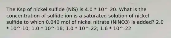 The Ksp of nickel sulfide (NiS) is 4.0 * 10^-20. What is the concentration of sulfide ion is a saturated solution of nickel sulfide to which 0.040 mol of nickel nitrate (NiNO3) is added? 2.0 * 10^-10; 1.0 * 10^-18; 1.0 * 10^-22; 1.6 * 10^-22