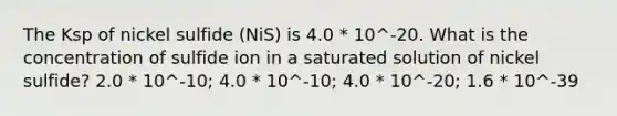 The Ksp of nickel sulfide (NiS) is 4.0 * 10^-20. What is the concentration of sulfide ion in a saturated solution of nickel sulfide? 2.0 * 10^-10; 4.0 * 10^-10; 4.0 * 10^-20; 1.6 * 10^-39