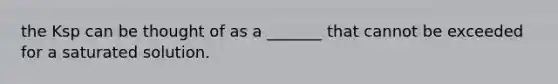 the Ksp can be thought of as a _______ that cannot be exceeded for a saturated solution.