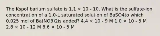 The Kspof barium sulfate is 1.1 × 10 - 10. What is the sulfate-ion concentration of a 1.0-L saturated solution of BaSO4to which 0.025 mol of Ba(NO3)2is added? 4.4 × 10 - 9 M 1.0 × 10 - 5 M 2.8 × 10 - 12 M 6.6 × 10 - 5 M