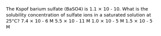 The Kspof barium sulfate (BaSO4) is 1.1 × 10 - 10. What is the solubility concentration of sulfate ions in a saturated solution at 25°C? 7.4 × 10 - 6 M 5.5 × 10 - 11 M 1.0 × 10 - 5 M 1.5 × 10 - 5 M