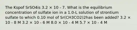 The Kspof SrSO4is 3.2 × 10 - 7. What is the equilibrium concentration of sulfate ion in a 1.0-L solution of strontium sulfate to which 0.10 mol of Sr(CH3CO2)2has been added? 3.2 × 10 - 8 M 3.2 × 10 - 6 M 8.0 × 10 - 4 M 5.7 × 10 - 4 M