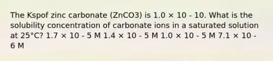 The Kspof zinc carbonate (ZnCO3) is 1.0 × 10 - 10. What is the solubility concentration of carbonate ions in a saturated solution at 25°C? 1.7 × 10 - 5 M 1.4 × 10 - 5 M 1.0 × 10 - 5 M 7.1 × 10 - 6 M