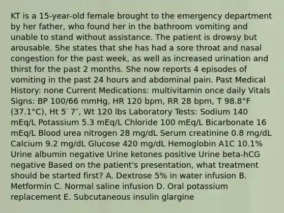 KT is a 15-year-old female brought to the emergency department by her father, who found her in the bathroom vomiting and unable to stand without assistance. The patient is drowsy but arousable. She states that she has had a sore throat and nasal congestion for the past week, as well as increased urination and thirst for the past 2 months. She now reports 4 episodes of vomiting in the past 24 hours and abdominal pain. Past Medical History: none Current Medications: multivitamin once daily Vitals Signs: BP 100/66 mmHg, HR 120 bpm, RR 28 bpm, T 98.8°F (37.1°C), Ht 5′ 7″, Wt 120 lbs Laboratory Tests: Sodium 140 mEq/L Potassium 5.3 mEq/L Chloride 100 mEq/L Bicarbonate 16 mEq/L Blood urea nitrogen 28 mg/dL Serum creatinine 0.8 mg/dL Calcium 9.2 mg/dL Glucose 420 mg/dL Hemoglobin A1C 10.1% Urine albumin negative Urine ketones positive Urine beta-hCG negative Based on the patient's presentation, what treatment should be started first? A. Dextrose 5% in water infusion B. Metformin C. Normal saline infusion D. Oral potassium replacement E. Subcutaneous insulin glargine