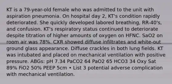 KT is a 79-year-old female who was admitted to the unit with aspiration pneumonia. On hospital day 2, KT's condition rapidly deteriorated. She quickly developed labored breathing, RR-40's, and confusion. KT's respiratory status continued to deteriorate despite titration of higher amounts of oxygen on HFNC. SaO2 on room air was 78%. CXR showed diffuse infiltrates and white-out ground glass appearance. Diffuse crackles in both lung fields. KT was intubated and placed on mechanical ventilation with positive pressure. ABGs: pH 7.34 PaCO2 64 PaO2 65 HCO3 34 Oxy Sat 89% FiO2 50% PEEP 5cm • List 3 potential adverse complication with mechanical ventilation.