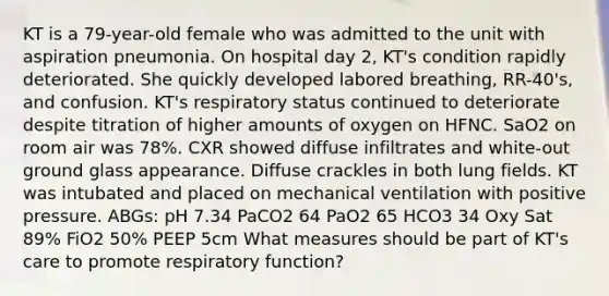 KT is a 79-year-old female who was admitted to the unit with aspiration pneumonia. On hospital day 2, KT's condition rapidly deteriorated. She quickly developed labored breathing, RR-40's, and confusion. KT's respiratory status continued to deteriorate despite titration of higher amounts of oxygen on HFNC. SaO2 on room air was 78%. CXR showed diffuse infiltrates and white-out ground glass appearance. Diffuse crackles in both lung fields. KT was intubated and placed on mechanical ventilation with positive pressure. ABGs: pH 7.34 PaCO2 64 PaO2 65 HCO3 34 Oxy Sat 89% FiO2 50% PEEP 5cm What measures should be part of KT's care to promote respiratory function?