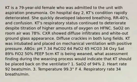 KT is a 79-year-old female who was admitted to the unit with aspiration pneumonia. On hospital day 2, KT's condition rapidly deteriorated. She quickly developed labored breathing, RR-40's, and confusion. KT's respiratory status continued to deteriorate despite titration of higher amounts of oxygen on HFNC. SaO2 on room air was 78%. CXR showed diffuse infiltrates and white-out ground glass appearance. Diffuse crackles in both lung fields. KT was intubated and placed on mechanical ventilation with positive pressure. ABGs: pH 7.34 PaCO2 64 PaO2 65 HCO3 34 Oxy Sat 89% FiO2 50% PEEP 5cm KT is being weaned, what assessment finding during the weaning process would indicate that KT should be placed back on the ventilator? 1. SaO2 of 94% 2. Heart rate 92 beats/min. 3. Temperature 99.3° F 4. Respiratory rate 34 breaths/min.