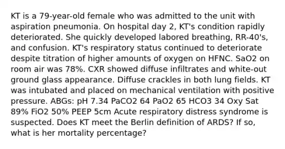 KT is a 79-year-old female who was admitted to the unit with aspiration pneumonia. On hospital day 2, KT's condition rapidly deteriorated. She quickly developed labored breathing, RR-40's, and confusion. KT's respiratory status continued to deteriorate despite titration of higher amounts of oxygen on HFNC. SaO2 on room air was 78%. CXR showed diffuse infiltrates and white-out ground glass appearance. Diffuse crackles in both lung fields. KT was intubated and placed on mechanical ventilation with positive pressure. ABGs: pH 7.34 PaCO2 64 PaO2 65 HCO3 34 Oxy Sat 89% FiO2 50% PEEP 5cm Acute respiratory distress syndrome is suspected. Does KT meet the Berlin definition of ARDS? If so, what is her mortality percentage?