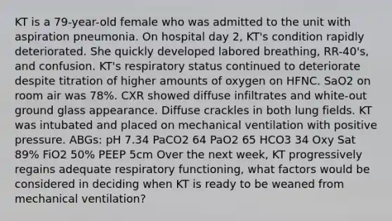 KT is a 79-year-old female who was admitted to the unit with aspiration pneumonia. On hospital day 2, KT's condition rapidly deteriorated. She quickly developed labored breathing, RR-40's, and confusion. KT's respiratory status continued to deteriorate despite titration of higher amounts of oxygen on HFNC. SaO2 on room air was 78%. CXR showed diffuse infiltrates and white-out ground glass appearance. Diffuse crackles in both lung fields. KT was intubated and placed on mechanical ventilation with positive pressure. ABGs: pH 7.34 PaCO2 64 PaO2 65 HCO3 34 Oxy Sat 89% FiO2 50% PEEP 5cm Over the next week, KT progressively regains adequate respiratory functioning, what factors would be considered in deciding when KT is ready to be weaned from mechanical ventilation?