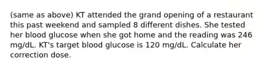 (same as above) KT attended the grand opening of a restaurant this past weekend and sampled 8 different dishes. She tested her blood glucose when she got home and the reading was 246 mg/dL. KT's target blood glucose is 120 mg/dL. Calculate her correction dose.