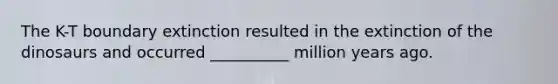 The K-T boundary extinction resulted in the extinction of the dinosaurs and occurred __________ million years ago.