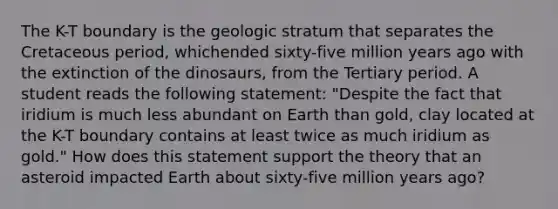 The K-T boundary is the geologic stratum that separates the Cretaceous period, whichended sixty-five million years ago with the extinction of the dinosaurs, from the Tertiary period. A student reads the following statement: "Despite the fact that iridium is much less abundant on Earth than gold, clay located at the K-T boundary contains at least twice as much iridium as gold." How does this statement support the theory that an asteroid impacted Earth about sixty-five million years ago?