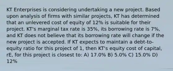 KT Enterprises is considering undertaking a new project. Based upon analysis of firms with similar projects, KT has determined that an unlevered cost of equity of 12% is suitable for their project. KT's marginal tax rate is 35%, its borrowing rate is 7%, and KT does not believe that its borrowing rate will change if the new project is accepted. If KT expects to maintain a debt-to-equity ratio for this project of 1, then KT's equity cost of capital, rE, for this project is closest to: A) 17.0% B) 5.0% C) 15.0% D) 12%