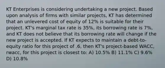 KT Enterprises is considering undertaking a new project. Based upon analysis of firms with similar projects, KT has determined that an unlevered cost of equity of 12% is suitable for their project. KT's marginal tax rate is 35%, its borrowing rate is 7%, and KT does not believe that its borrowing rate will change if the new project is accepted. If KT expects to maintain a debt-to-equity ratio for this project of .6, then KT's project-based WACC, rwacc, for this project is closest to: A) 10.5% B) 11.1% C) 9.6% D) 10.8%