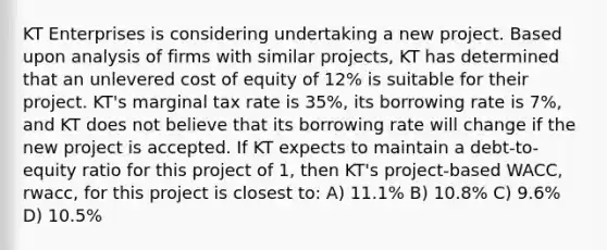 KT Enterprises is considering undertaking a new project. Based upon analysis of firms with similar projects, KT has determined that an unlevered cost of equity of 12% is suitable for their project. KT's marginal tax rate is 35%, its borrowing rate is 7%, and KT does not believe that its borrowing rate will change if the new project is accepted. If KT expects to maintain a debt-to-equity ratio for this project of 1, then KT's project-based WACC, rwacc, for this project is closest to: A) 11.1% B) 10.8% C) 9.6% D) 10.5%