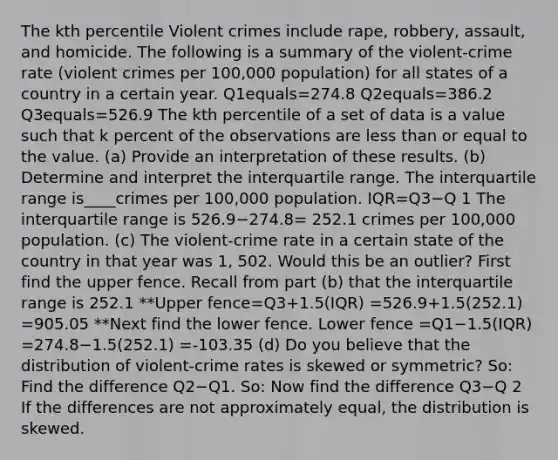 The kth percentile Violent crimes include​ rape, robbery,​ assault, and homicide. The following is a summary of the​ violent-crime rate​ (violent crimes per​ 100,000 population) for all states of a country in a certain year. Q1equals=274.8 Q2equals=386.2 Q3equals=526.9 The kth percentile of a set of data is a value such that k percent of the observations are less than or equal to the value. (a) Provide an interpretation of these results. (b) Determine and interpret the interquartile range. The interquartile range is____crimes per​ 100,000 population. IQR=Q3−Q 1 The interquartile range is 526.9−274.8= 252.1 crimes per​ 100,000 population. ​(c) The​ violent-crime rate in a certain state of the country in that year was 1, 502. Would this be an​ outlier? First find the upper fence. Recall from part​ (b) that the interquartile range is 252.1 **Upper fence=Q3+​1.5(IQR) =526.9+​1.5(252.1) =905.05 **Next find the lower fence. Lower fence =Q1−​1.5(IQR) =274.8−​1.5(252.1) =-103.35 ​(d) Do you believe that the distribution of​ violent-crime rates is skewed or​ symmetric? So: Find the difference Q2−Q1. So: Now find the difference Q3−Q 2 If the differences are not approximately​ equal, the distribution is skewed.