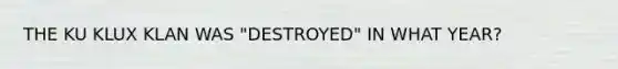 THE KU KLUX KLAN WAS "DESTROYED" IN WHAT YEAR?
