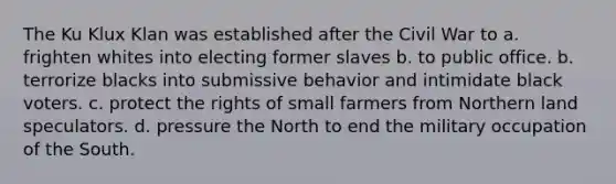 The Ku Klux Klan was established after the Civil War to a. frighten whites into electing former slaves b. to public office. b. terrorize blacks into submissive behavior and intimidate black voters. c. protect the rights of small farmers from Northern land speculators. d. pressure the North to end the military occupation of the South.