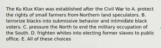 The Ku Klux Klan was established after the Civil War to A. protect the rights of small farmers from Northern land speculators. B. terrorize blacks into submissive behavior and intimidate black voters. C. pressure the North to end the military occupation of the South. D. frighten whites into electing former slaves to public office. E. All of these choices