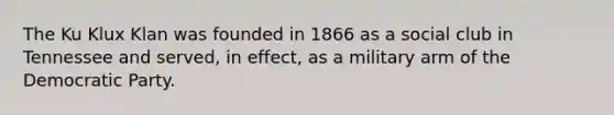 The Ku Klux Klan was founded in 1866 as a social club in Tennessee and served, in effect, as a military arm of the Democratic Party.