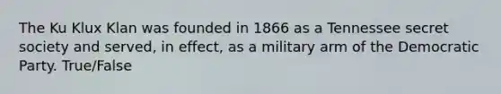 The Ku Klux Klan was founded in 1866 as a Tennessee secret society and served, in effect, as a military arm of the Democratic Party. True/False