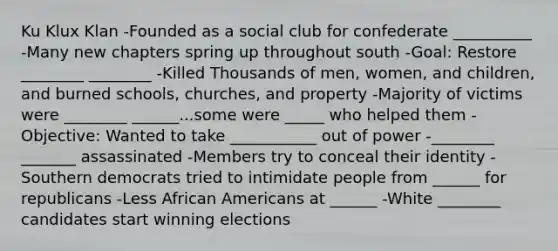 Ku Klux Klan -Founded as a social club for confederate __________ -Many new chapters spring up throughout south -Goal: Restore ________ ________ -Killed Thousands of men, women, and children, and burned schools, churches, and property -Majority of victims were ________ ______...some were _____ who helped them -Objective: Wanted to take ___________ out of power -________ _______ assassinated -Members try to conceal their identity -Southern democrats tried to intimidate people from ______ for republicans -Less African Americans at ______ -White ________ candidates start winning elections