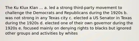 The Ku Klux Klan ... a. led a strong third-party movement to challenge the Democrats and Republicans during the 1920s b. was not strong in any Texas city c. elected a US Senator in Texas during the 1920s d. elected one of their own governor during the 1920s e. focused mainly on denying rights to blacks but ignored other groups and activities by whites