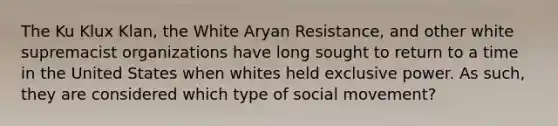 The Ku Klux Klan, the White Aryan Resistance, and other white supremacist organizations have long sought to return to a time in the United States when whites held exclusive power. As such, they are considered which type of social movement?