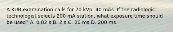 A KUB examination calls for 70 kVp, 40 mAs. If the radiologic technologist selects 200 mA station, what exposure time should be used? A. 0.02 s B. 2 s C. 20 ms D. 200 ms