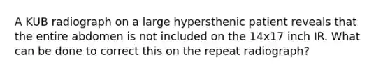 A KUB radiograph on a large hypersthenic patient reveals that the entire abdomen is not included on the 14x17 inch IR. What can be done to correct this on the repeat radiograph?