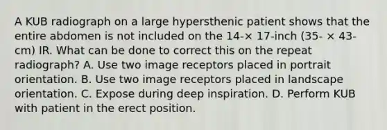 A KUB radiograph on a large hypersthenic patient shows that the entire abdomen is not included on the 14-× 17-inch (35- × 43-cm) IR. What can be done to correct this on the repeat radiograph? A. Use two image receptors placed in portrait orientation. B. Use two image receptors placed in landscape orientation. C. Expose during deep inspiration. D. Perform KUB with patient in the erect position.