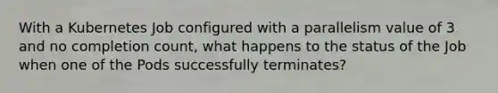 With a Kubernetes Job configured with a parallelism value of 3 and no completion count, what happens to the status of the Job when one of the Pods successfully terminates?