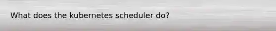 What does the kubernetes scheduler do?