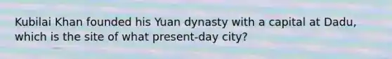 Kubilai Khan founded his Yuan dynasty with a capital at Dadu, which is the site of what present-day city?