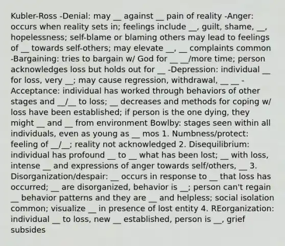 Kubler-Ross -Denial: may __ against __ pain of reality -Anger: occurs when reality sets in; feelings include __, guilt, shame, __, hopelessness; self-blame or blaming others may lead to feelings of __ towards self-others; may elevate __, __ complaints common -Bargaining: tries to bargain w/ God for __ __/more time; person acknowledges loss but holds out for __ -Depression: individual __ for loss, very __; may cause regression, withdrawal, __ __ -Acceptance: individual has worked through behaviors of other stages and __/__ to loss; __ decreases and methods for coping w/ loss have been established; if person is the one dying, they might __ and __ from environment Bowlby: stages seen within all individuals, even as young as __ mos 1. Numbness/protect: feeling of __/__; reality not acknowledged 2. Disequilibrium: individual has profound __ to __ what has been lost; __ with loss, intense __ and expressions of anger towards self/others, __ 3. Disorganization/despair: __ occurs in response to __ that loss has occurred; __ are disorganized, behavior is __; person can't regain __ behavior patterns and they are __ and helpless; social isolation common; visualize __ in presence of lost entity 4. REorganization: individual __ to loss, new __ established, person is __, grief subsides