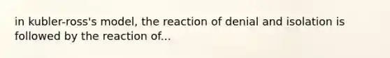 in kubler-ross's model, the reaction of denial and isolation is followed by the reaction of...