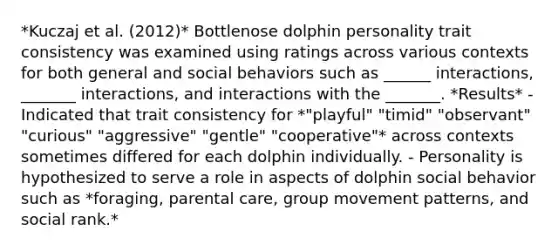 *Kuczaj et al. (2012)* Bottlenose dolphin personality trait consistency was examined using ratings across various contexts for both general and social behaviors such as ______ interactions, _______ interactions, and interactions with the _______. *Results* - Indicated that trait consistency for *"playful" "timid" "observant" "curious" "aggressive" "gentle" "cooperative"* across contexts sometimes differed for each dolphin individually. - Personality is hypothesized to serve a role in aspects of dolphin social behavior such as *foraging, parental care, group movement patterns, and social rank.*