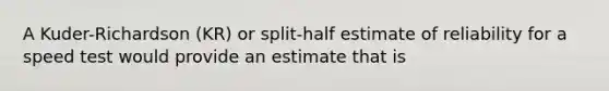 A Kuder-Richardson (KR) or split-half estimate of reliability for a speed test would provide an estimate that is