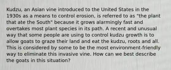 Kudzu, an Asian vine introduced to the United States in the 1930s as a means to control erosion, is referred to as "the plant that ate the South" because it grows alarmingly fast and overtakes most plant species in its path. A recent and unusual way that some people are using to control kudzu growth is to allow goats to graze their land and eat the kudzu, roots and all. This is considered by some to be the most environment-friendly way to eliminate this invasive vine. How can we best describe the goats in this situation?